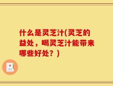 什么是灵芝汁(灵芝的益处，喝灵芝汁能带来哪些好处？)