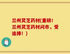 兰州灵芝药材(重磅！兰州灵芝药材问市，受追捧！)