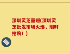 深圳灵芝量贩(深圳灵芝批发市场火爆，限时抢购！)