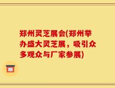郑州灵芝展会(郑州举办盛大灵芝展，吸引众多观众与厂家参展)
