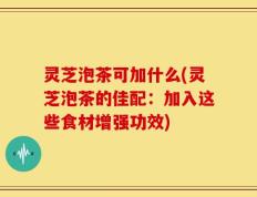 灵芝泡茶可加什么(灵芝泡茶的佳配：加入这些食材增强功效)