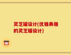 灵芝罐设计(优雅典雅的灵芝罐设计)