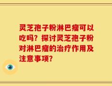 灵芝孢子粉淋巴瘤可以吃吗？探讨灵芝孢子粉对淋巴瘤的治疗作用及注意事项？