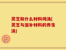 灵芝和什么材料炖汤(灵芝与滋补材料的养生汤)