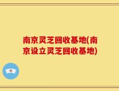 南京灵芝回收基地(南京设立灵芝回收基地)