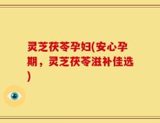 灵芝茯苓孕妇(安心孕期，灵芝茯苓滋补佳选)