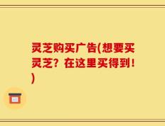 灵芝购买广告(想要买灵芝？在这里买得到！)