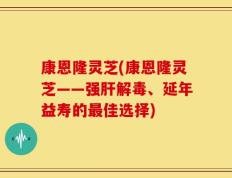 康恩隆灵芝(康恩隆灵芝——强肝解毒、延年益寿的最佳选择)