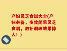 产妇灵芝食谱大全(产妇必备，多款简易灵芝食谱，滋补调理效果惊人！)