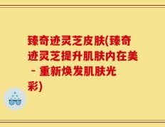臻奇迹灵芝皮肤(臻奇迹灵芝提升肌肤内在美 - 重新焕发肌肤光彩)