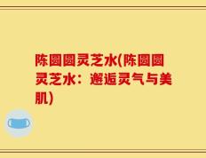 陈圆圆灵芝水(陈圆圆灵芝水：邂逅灵气与美肌)