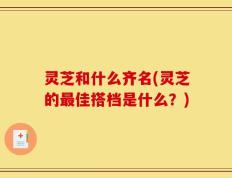 灵芝和什么齐名(灵芝的最佳搭档是什么？)