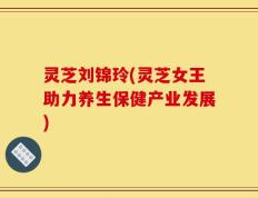 灵芝刘锦玲(灵芝女王助力养生保健产业发展)