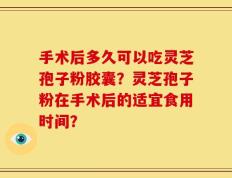 手术后多久可以吃灵芝孢子粉胶囊？灵芝孢子粉在手术后的适宜食用时间？
