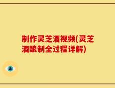 制作灵芝酒视频(灵芝酒酿制全过程详解)