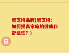 灵芝椅品牌(灵芝椅：如何提高家庭的健康和舒适性？)