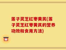 莲子灵芝红枣黄芪(莲子灵芝红枣黄芪的营养功效和食用方法)