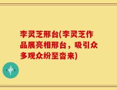 李灵芝邢台(李灵芝作品展亮相邢台，吸引众多观众纷至沓来)