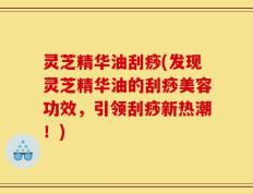 灵芝精华油刮痧(发现灵芝精华油的刮痧美容功效，引领刮痧新热潮！)