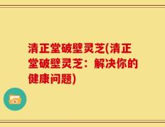 清正堂破壁灵芝(清正堂破壁灵芝：解决你的健康问题)