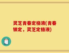 灵芝青春定格液(青春锁定，灵芝定格液)
