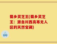 蜀乡灵芝王(蜀乡灵芝王：源自川西高寒无人区的天然宝藏)