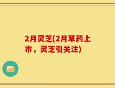 2月灵芝(2月草药上市，灵芝引关注)