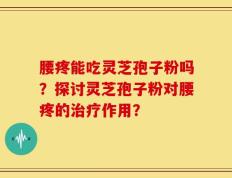 腰疼能吃灵芝孢子粉吗？探讨灵芝孢子粉对腰疼的治疗作用？