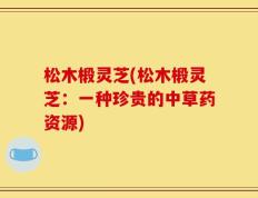 松木椴灵芝(松木椴灵芝：一种珍贵的中草药资源)