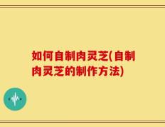 如何自制肉灵芝(自制肉灵芝的制作方法)