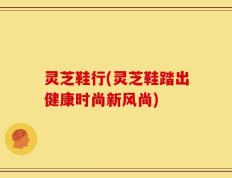 灵芝鞋行(灵芝鞋踏出健康时尚新风尚)