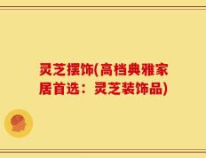 灵芝摆饰(高档典雅家居首选：灵芝装饰品)