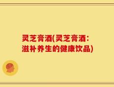 灵芝膏酒(灵芝膏酒：滋补养生的健康饮品)