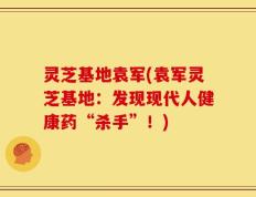灵芝基地袁军(袁军灵芝基地：发现现代人健康药“杀手”！)