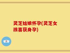 灵芝姑娘怀孕(灵芝女孩喜获身孕)