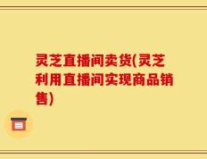 灵芝直播间卖货(灵芝利用直播间实现商品销售)