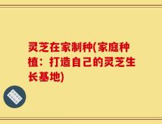 灵芝在家制种(家庭种植：打造自己的灵芝生长基地)