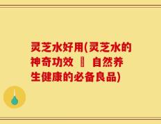 灵芝水好用(灵芝水的神奇功效 – 自然养生健康的必备良品)