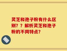 灵芝和孢子粉有什么区别？？解析灵芝和孢子粉的不同特点？