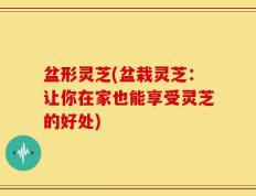 盆形灵芝(盆栽灵芝：让你在家也能享受灵芝的好处)