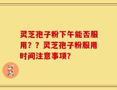 灵芝孢子粉下午能否服用？？灵芝孢子粉服用时间注意事项？