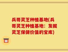 兵哥灵芝种植基地(兵哥灵芝种植基地：发掘灵芝保健价值的宝库)