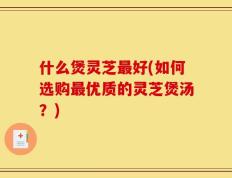 什么煲灵芝最好(如何选购最优质的灵芝煲汤？)