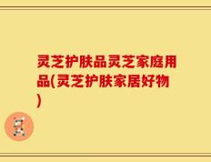 灵芝护肤品灵芝家庭用品(灵芝护肤家居好物)