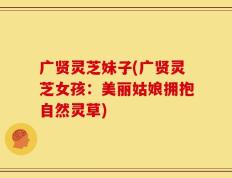 广贤灵芝妹子(广贤灵芝女孩：美丽姑娘拥抱自然灵草)