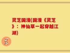 灵芝国漫(国漫《灵芝》：神仙草一起穿越江湖)