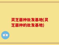 灵芝菌种批发基地(灵芝菌种的批发基地)