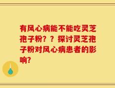 有风心病能不能吃灵芝孢子粉？？探讨灵芝孢子粉对风心病患者的影响？