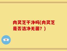 肉灵芝干净吗(肉灵芝是否洁净无菌？)