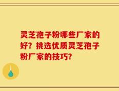 灵芝孢子粉哪些厂家的好？挑选优质灵芝孢子粉厂家的技巧？